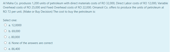 Al Maha Co. produces 1,200 units of petroleum with direct materials costs of RO 32,000, Direct Labor costs of RO 12,000, Variable
Overhead costs of RO 25,000 and Fixed Overhead costs of RO 22,000. Omanoil Co. offers to produce the units of petroleum at
RO 72 per unit. (Make or Buy Decision) The cost to buy the petroleum is:
Select one:
O a. 12,0000
O b. 69,000
O . 80,000
O d. None of the answers are correct
O e. 86,400
