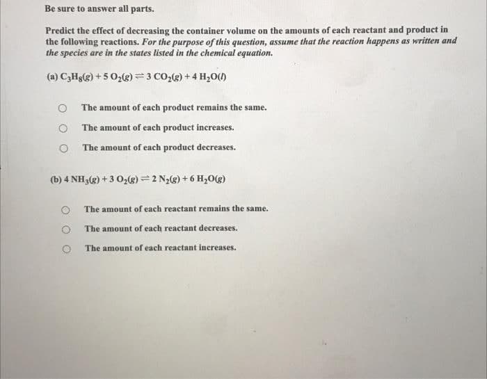 Be sure to answer all parts.
Predict the effect of decreasing the container volume on the amounts of each reactant and product in
the following reactions. For the purpose of this question, assume that the reaction happens as written and
the species are in the states listed in the chemical equation.
(a) C3Hg(g) + 5 02(g)= 3 CO,g) + 4 H,0()
The amount of each product remains the same.
O The amount of each product increases.
O The amount of each product decreases.
(b) 4 NH3(g) + 3 0,(g) =2 N2(g) + 6 H,0g)
The amount of each reactant remains the same.
The amount of each reactant decreases.
The amount of each reactant increases.
