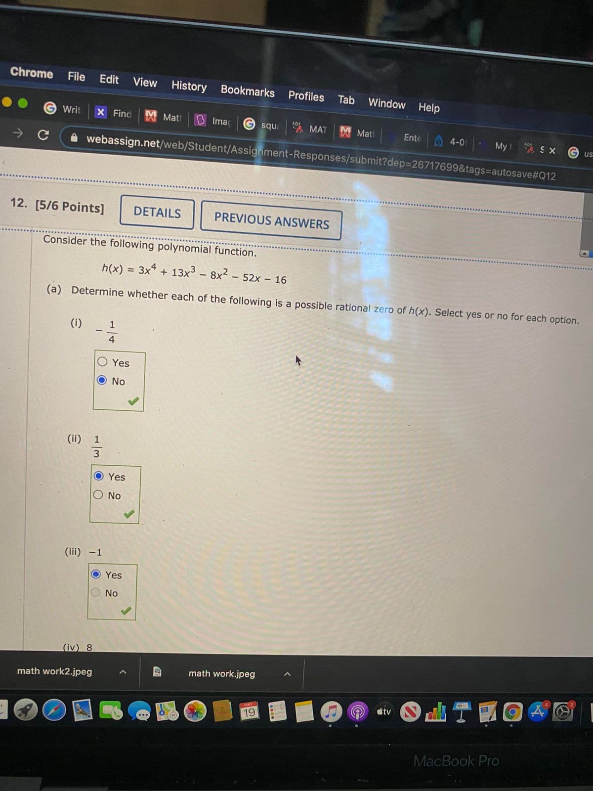 Chrome
File
Edit
View History Bookmarks
Profiles
Tab
Window Help
G Writ
X Find X Mat
B Ima G squa
A MAT X Matl
Ente
4-0
My S xG us
webassign.net/web/Student/Assignment-Responses/submit?dep%3D26717699&tags=autosave#Q12
12. [5/6 Points]
DETAILS
PREVIOUS ANSWERS
Consider the following polynomial function.
h(x) = 3x + 13x - 8x2 - 52x – 16
%3D
(a) Determine whether each of the following is a possible rational zero of h(x). Select yes or no for each option.
(i)
1
4
Yes
No
(ii) 1
3.
Yes
O No
(iii) -1
Yes
No
(iv) 8
math work.jpeg
math work2.jpeg
aiv O n TO 4
MAY
19
MacBook Pro
