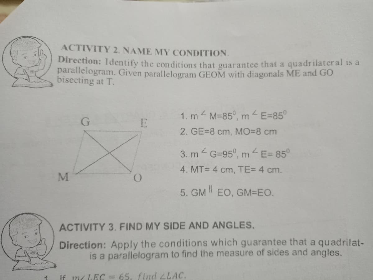 FC
1
ACTIVITY 2. NAME MY CONDITION.
Direction: Identify the conditions that guarantee that a quadrilateral is a
parallelogram. Given parallelogram GEOM with diagonals ME and GO
bisecting at T.
L
1. mM-850, m
m
G
E=85⁰
E
2. GE=8 cm, MO=8 cm
3. m² G=95°, m² E= 85°
4. MT= 4 cm, TE= 4 cm.
M
O
5. GM EO, GM=EO.
ACTIVITY 3. FIND MY SIDE AND ANGLES.
Direction: Apply the conditions which guarantee that a quadrilat-
is a parallelogram to find the measure of sides and angles.
If m/LEC = 65, find LLAC.
