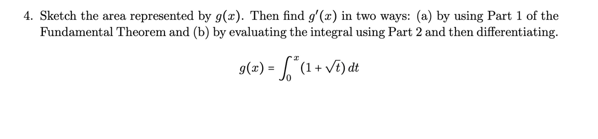 4. Sketch the area represented by g(x). Then find g'(x) in two ways: (a) by using Part 1 of the
Fundamental Theorem and (b) by evaluating the integral using Part 2 and then differentiating.
g(x) = (1 + VE) dt

