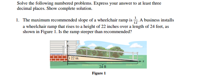 Solve the following numbered problems. Express your answer to at least three
decimal places. Show complete solution.
1. The maximum recommended slope of a wheelchair ramp is A business installs
a wheelchair ramp that rises to a height of 22 inches over a length of 24 feet, as
shown in Figure 1. Is the ramp steeper than recommended?
22 in.
Figure 1
