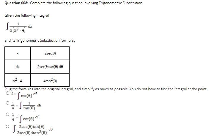 Question 008: Complete the following question involving Trigonometric Substitution
Given the following integral
dx
x (x2 .
and its Trigonometric Substitution formulas
2sec(e)
dx
2sec(e)tan(0) de
x2 -4
4tan2(e)
Plug the formulas into the original integral, and simplify as much as possible. You do not have to find the integral at the point.
O 4+
Jcse(e)
de
J tan(e)
de
Jcor(e) de
2sec(e) tan(e)
de
2sec(e) 4tan2(0)
