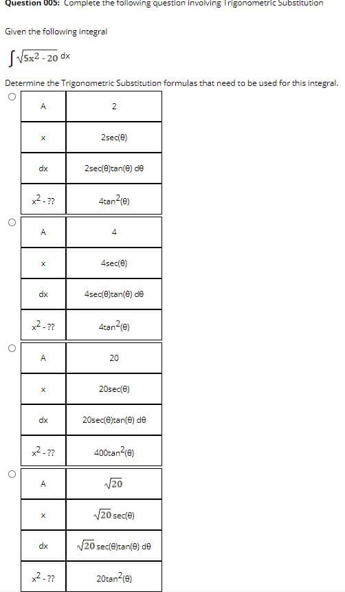 Question 005: Complete the following question involving Trigonometric Substitution
Given the following integral
SVsx2 - 20 dx
Determine the Trigonometric Substitution formulas that need to be used for this integral.
A
2
2sec(0)
dx
2sec(e)tan(e) de
2-??
4tan-(e)
A
4sec(e)
dx
4sec(0)tan(e) de
2-??
4tan?(e)
A
20
20sec(e)
dx
20sec(e)tan(e) de
x2-??
400tan (e)
A
V20
V20 sec(e)
dx
V20 sec(e)tan(e) de
2- ??
20tan?(e)
