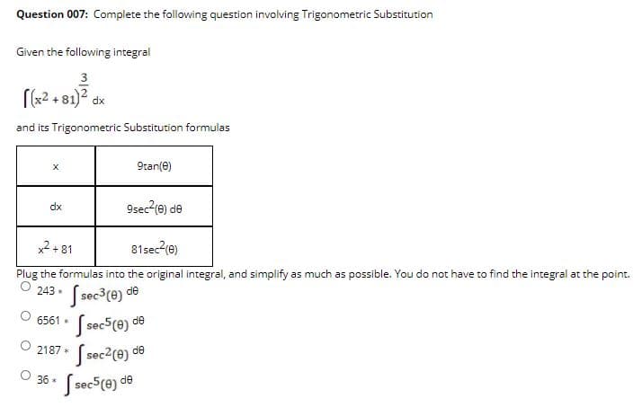 Question 007: Complete the following question involving Trigonometric Substitution
Given the following integral
3
[(x2 + 81)2 dx
and its Trigonometric Substitution formulas
9tan(e)
dx
9sec2(e) de
x2 + 81
81sec (e)
Plug the formulas into the original integral, and simplify as much as possible. You do not have to find the integral at the point.
O 243 . (sec3(e) de
O 6561 • (sec5(e) de
O 2187 ( sec2(e) *
36 *
J sec5(e) de
