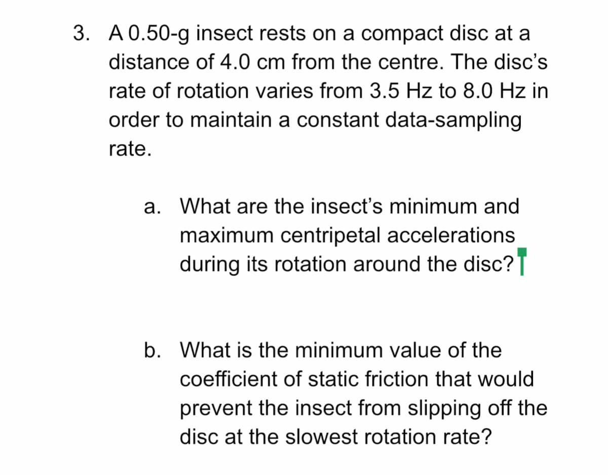 3. A 0.50-g insect rests on a compact disc at a
distance of 4.0 cm from the centre. The disc's
rate of rotation varies from 3.5 Hz to 8.0 Hz in
order to maintain a constant data-sampling
rate.
a. What are the insect's minimum and
maximum centripetal accelerations
during its rotation around the disc?T
b. What is the minimum value of the
coefficient of static friction that would
prevent the insect from slipping off the
disc at the slowest rotation rate?
