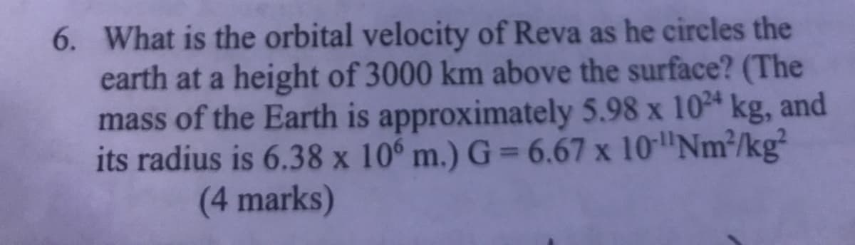 6. What is the orbital velocity of Reva as he circles the
earth at a height of 3000 km above the surface? (The
mass of the Earth is approximately 5.98 x 104 kg, and
its radius is 6.38 x 10° m.) G = 6.67 x 10"Nm³/kg
(4 marks)
