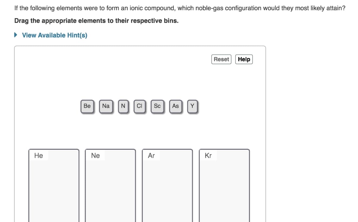 If the following elements were to form an ionic compound, which noble-gas configuration would they most likely attain?
Drag the appropriate elements to their respective bins.
• View Available Hint(s)
Reset
Help
Be
Na
N
CI
Sc
As
Y
Не
Ne
Ar
Kr
