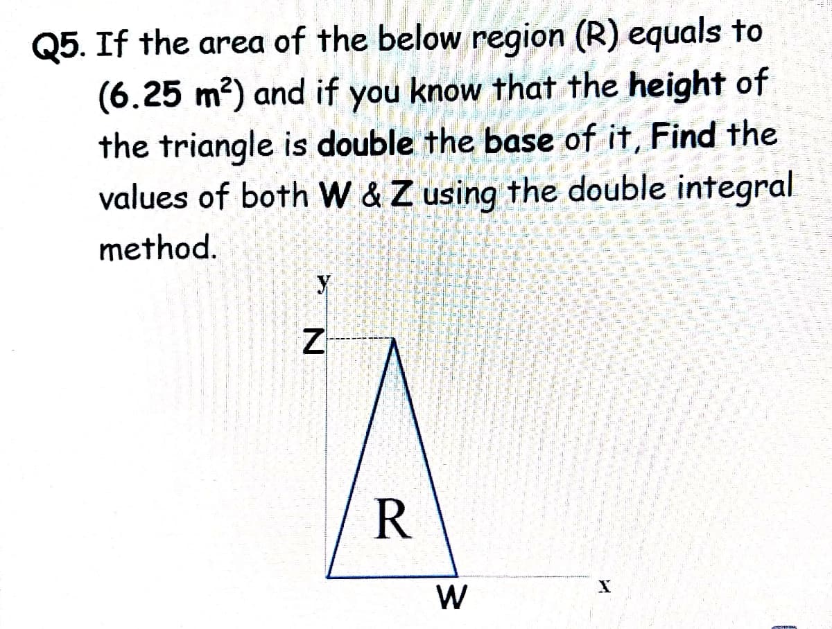 Q5. If the area of the below region (R) equals to
(6.25 m?) and if you know that the height of
the triangle is double the base of it, Find the
values of both W &Z using the double integral
method.
R
W
参
