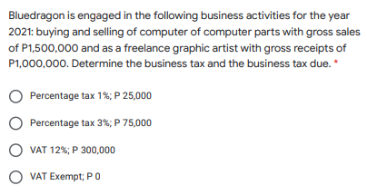 Bluedragon is engaged in the following business activities for the year
2021: buying and selling of computer of computer parts with gross sales
of P1,500,000 and as a freelance graphic artist with gross receipts of
P1,000,000. Determine the business tax and the business tax due. *
Percentage tax 1%; P 25,000
Percentage tax 3%; P 75,000
O VAT 12%; P 300,000
O VAT Exempt; PO
