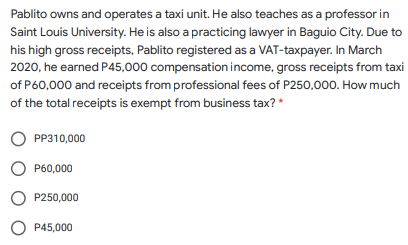 Pablito owns and operates a taxi unit. He also teaches as a professor in
Saint Louis University. He is also a practicing lawyer in Baguio City. Due to
his high gross receipts, Pablito registered as a VAT-taxpayer. In March
2020, he earned P45,000 compensation income, gross receipts from taxi
of P60,000 and receipts from professional fees of P250,000. How much
of the total receipts is exempt from business tax? *
PP310,000
P60,000
P250,000
O P45,000
