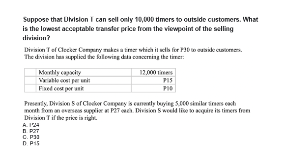 Suppose that Division T can sell only 10,000 timers to outside customers. What
is the lowest acceptable transfer price from the viewpoint of the selling
division?
Division T of Clocker Company makes a timer which it sells for P30 to outside customers.
The division has supplied the following data concerning the timer:
Monthly capacity
Variable cost per unit
12,000 timers
P15
| Fixed cost per unit
P10
Presently, Division S of Clocker Company is currently buying 5,000 similar timers cach
month from an overseas supplier at P27 each. Division S would like to acquire its timers from
Division T if the price is right.
A. P24
B. P27
C. P30
D. P15
