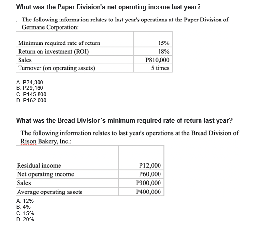 What was the Paper Division's net operating income last year?
The following information relates to last year's operations at the Paper Division of
Germane Corporation:
15%
Minimum required rate of return
Return on investment (ROI)
18%
Sales
P810,000
Turnover (on operating assets)
5 times
A. P24,300
В. Р29, 160
C. P145,800
D. P162,000
What was the Bread Division's minimum required rate of return last year?
The following information relates to last year's operations at the Bread Division of
Rison Bakery, Inc.:
Residual income
P12,000
Net operating income
P60,000
Sales
P300,000
Average operating assets
P400,000
А. 12%
B. 4%
C. 15%
D. 20%
