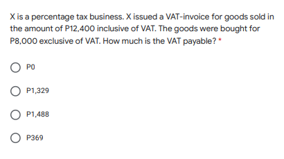 X is a percentage tax business. X issued a VAT-invoice for goods sold in
the amount of P12,400 inclusive of VAT. The goods were bought for
P8,000 exclusive of VAT. How much is the VAT payable? *
O PO
P1,329
O P1,488
О Р369

