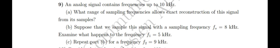 9) An analog signal contains frequencies up to 10 kHz.
(a) What range of sampling
from its samples?
frequencies allows exact reconstruction of this signal
om t
(b) Suppose that we
ample this signal with a sampling frequency fs = 8 kHz.
Examine what happens to the frequency f₁ = 5 kHz.
(c) Repeat part (b) for a frequency f2 = 9 kHz.