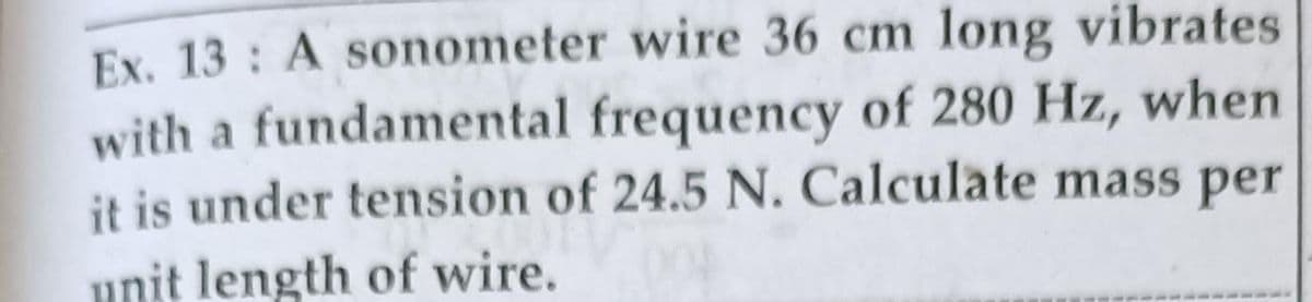 Ex. 13: A sonometer wire 36 cm long vibrates
with a fundamental frequency of 280 Hz, when
it is under tension of 24.5 N. Calculate mass per
unit length of wire.
