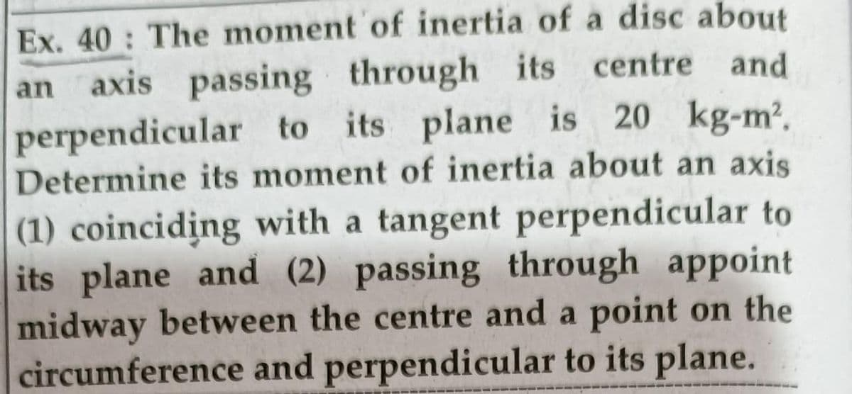 Ex. 40 The moment of inertia of a disc about
an axis passing through its centre and
perpendicular to its plane is 20 kg-m?.
Determine its moment of inertia about an axis
(1) coinciding with a tangent perpendicular to
its plane and (2) passing through appoint
midway between the centre and a point on the
circumference and perpendicular to its plane.
