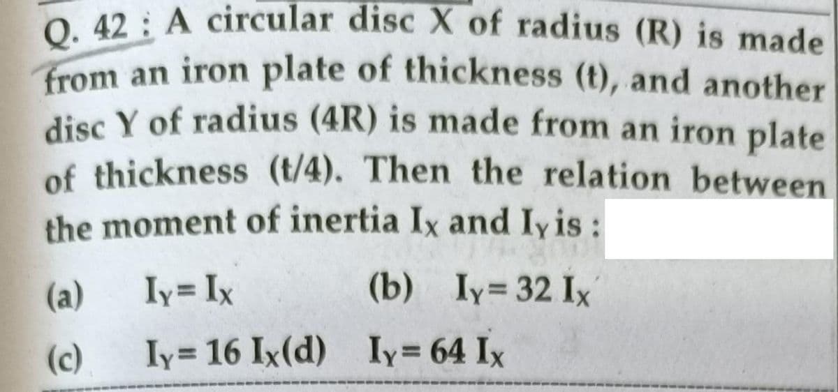 Q. 42 A circular disc X of radius (R) is made
from an iron plate of thickness (t), and another
disc Y of radius (4R) is made from an iron plate
of thickness (t/4). Then the relation between
the moment of inertia Ix and Iy is:
(a)
Iy= Ix
(b) Iy= 32 Ix
(c)
Iy= 16 Ix(d) Iy= 64 Ix
