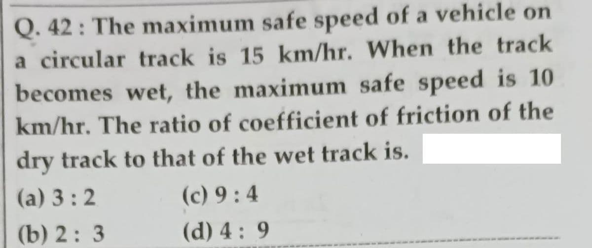 Q. 42 : The maximum safe speed of a vehicle on
a circular track is 15 km/hr. When the track
becomes wet, the maximum safe speed is 10
km/hr. The ratio of coefficient of friction of the
dry track to that of the wet track is.
(а) 3 : 2
(c) 9 : 4
(b) 2: 3
(d) 4 : 9
