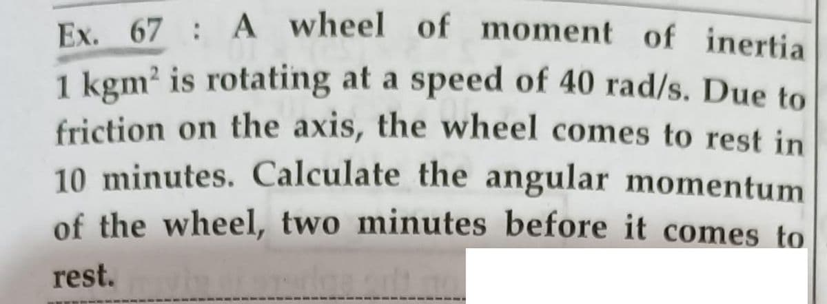 Ex.
Ex. 67 : A wheel of moment of inertia
1 kgm? is rotating at a speed of 40 rad/s. Due to
friction on the axis, the wheel comes to rest in
10 minutes. Calculate the angular momentum
of the wheel, two minutes before it comes to
rest.
