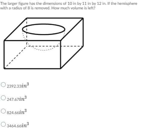 The larger figure has the dimensions of 10 in by 11 in by 12 in. If the hemisphere
with a radius of 8 is removed. How much volume is left?
O 2392.33in3
O 247.67in?
O 824.66in3
O 3464.66in3
