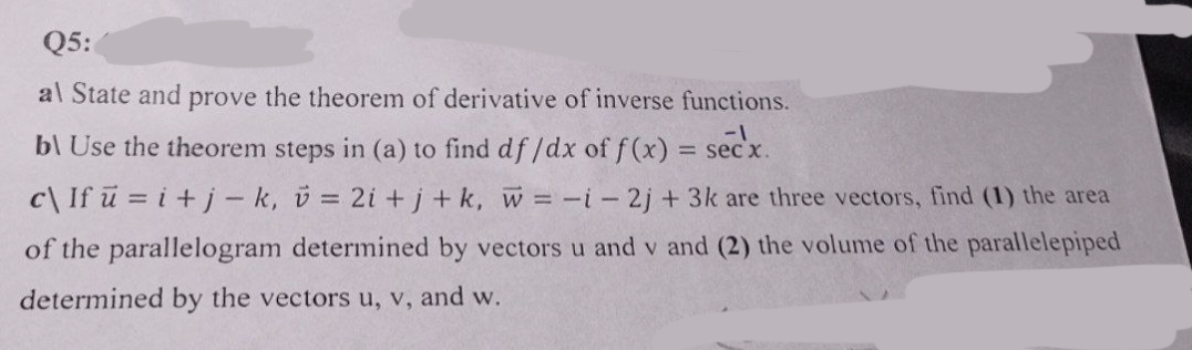 Q5:
al State and prove the theorem of derivative of inverse functions.
-1
bl Use the theorem steps in (a) to find df/dx of f(x) = secx.
c\ If u = i + j-k, v = 2i+j+ k, w = -i- 2j + 3k are three vectors, find (1) the area
of the parallelogram determined by vectors u and v and (2) the volume of the parallelepiped
determined by the vectors u, v, and w.