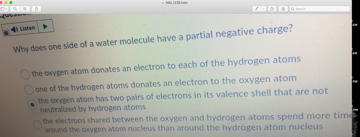 IMG 1226.heic
Search
Listen
AM
Why does one side of a water molecule have a partial negative charge?
AM
Othe oxygen atom donates an electron to each of the hydrogen atoms
one of the hydrogen atoms donates an electron to the oxygen atom
the oxygen atom has two pairs of electrons in its valence shell that are not
neutralized by hydrogen atoms
the electrons shared between the oxygen and hydrogen atoms spend more time
around the oxygen atom nucleus than around the hydrogen atom nucleus
PМ
PM

