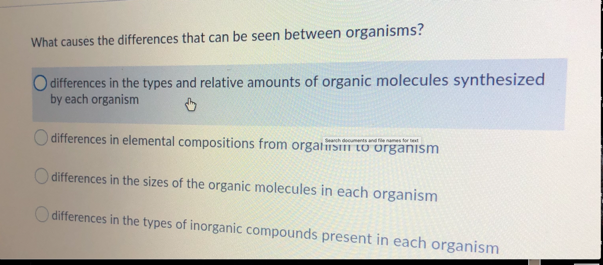 What causes the differences that can be seen between organisms?
O differences in the types and relative amounts of organic molecules synthesized
by each organism
differences in elemental compositions from orgaisI LO organišm
Search documents and file names for text
O differences in the sizes of the organic molecules in each organism
O differences in the types of inorganic compounds present in each organism
