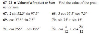 67-72 - Value of a Product or Sum Find the value of the prod-
uct or sum.
67. 2 sin 52.5° sin 97.5°
68. 3 cos 37.5° cos 7.5°
69. cos 37.5° sin 7.5°
70. sin 75°+ sin 15°
71. cos 255° - cos 195°
72. cos
+ cos
12
12
