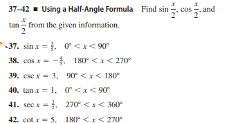 37–42 - Using a Half-Angle Formula Find sin
cos-
and
tan - from the given information.
37. sin x = }, 0° < x< 90°
38. cos x = -. 180° <x< 270°
39. csc x = 3, 90° <x< 180°
40. tan x = 1, 0°<x<90°
41. sec x = , 270° <x< 360°
42. cot x = 5, 180° <x< 270°
