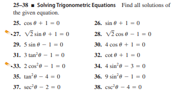 25-38 - Solving Trigonometric Equations Find all solutions of
the given equation.
25. cos 0 + 1 = 0
26. sin e + 1 = 0
-27. V2 sin e + 1 = 0
28. V7 cos e -1 = 0
29. 5 sin 0 -1 = 0
30. 4 cos 0 +1 = 0
31. 3 tan?0 -1 = 0
32. cot 0 + 1 = 0
33. 2 cose - 1 = 0
34. 4 sine - 3 = 0
35. tan'e - 4 = 0
36. 9 sin'e - 1 = 0
37. sec20 – 2 = 0
38. csc20 - 4 = 0
