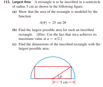 112. Largest Area A rectangle is to be inscribed in a semicircle
of radius 5 cm as shown in the following figure.
(a) Show that the area of the rectangle is modeled by the
function
A(8) = 25 sin 20
(b) Find the largest possible area for such an inscribed
rectangle. [Hint: Use the fact that sin u achieves its
maximum value at u = 1/2.]
(c) Find the dimensions of the inscribed rectangle with the
largest possible area.
-5 cm-
