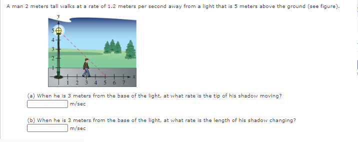 A man 2 meters tall walks at a rate of 1.2 meters per second away from a light that is 5 meters above the ground (see figure).
1 2 3 4 5 6
(a) When he is 3 meters from the base of the light, at what rate is the tip of his shadow moving?
m/sec
(b) When he is 3 meters from the base of the light, at what rate is the length of his shadovw changing?
m/sec
