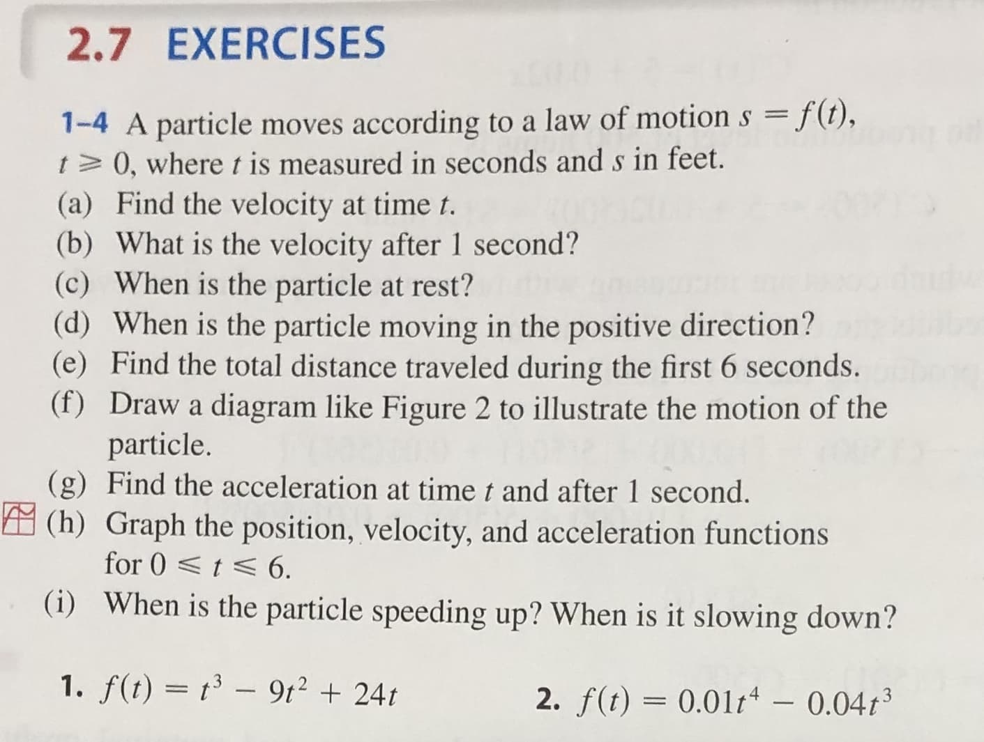 2.7 EXERCISES
1-4 A particle moves according to a law of motion s f(t),
t 0, where t is measured in seconds ands in feet.
(a) Find the velocity at time t.
(b) What is the velocity after 1 second?
(c) When is the particle at rest?
(d) When is the particle moving in the positive direction?
(e) Find the total distance traveled during the first 6 seconds.
(f) Draw a diagram like Figure 2 to illustrate the motion of the
particle.
(g) Find the acceleration at time t and after 1 second.
(h) Graph the position, velocity, and acceleration functions
for 0t 6.
(i) When is the particle speeding up? When is it slowing down?
1. f(t) t3-9t224t
2. f(t) 0.01t - 0.04t3
