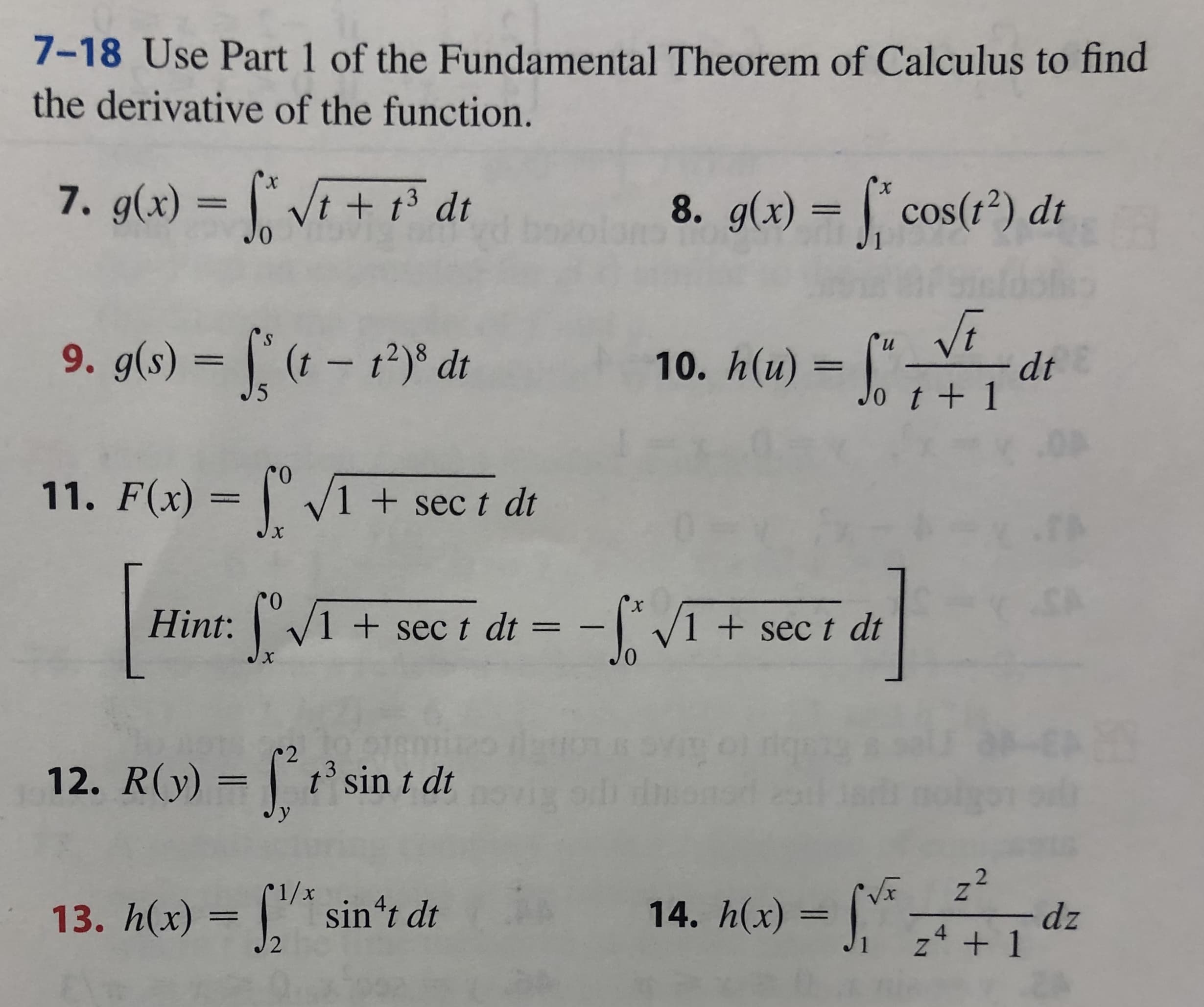 7-18 Use Part 1 of the Fundamental Theorem of Calculus to find
the derivative of the function.
7. g(x) Vt+ 13 dt
х
X
8. g(x) = cos( 2) dt
Vi
dt
t+ 1
9. g(s) (t- 12) d
и
10. h(u) =
5
11. F(x) V1 + sec t dt
х
X
Hint: 1+sec t dt= V1 +sec t dt
YTE
ubi e
12. R(y) t' sin t dt
у
2
Z
14. h(x)= 2 +1
13. h(x) = sin't dt
- dz
2
