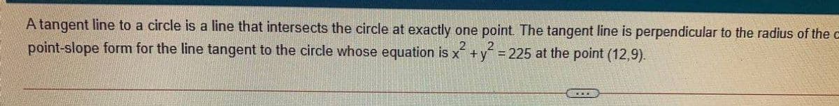 A tangent line to a circle is a line that intersects the circle at exactly one point. The tangent line is perpendicular to the radius of the c
point-slope form for the line tangent to the circle whose equation is x +y = 225 at the point (12,9).
