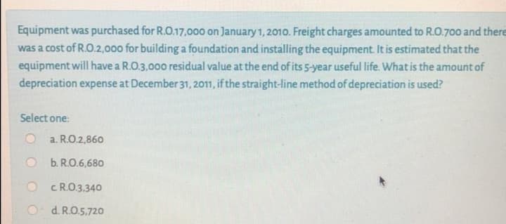 Equipment was purchased for R.O.17,000 on January 1, 2010. Freight charges amounted to R.O.700 and there
was a cost of R.O.2,000 for building a foundation and installing the equipment. It is estimated that the
equipment will have a R.O.3,000 residual value at the end of its 5-year useful life. What is the amount of
depreciation expense at December 31, 2011, if the straight-line method of depreciation is used?
Select one:
a. R.O.2,860
b. R.O.6,680
O CRO.3.340
O d. R.O.5.72o
