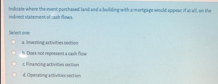 Indicate where the event purchased land and a building with a mortgage would appear, if at all, on the
indirect statement of cash flows.
Select one:
a. Investing activities section
O b. Does not represent a cash flow
c Financing activities section
O d.Operating activities section

