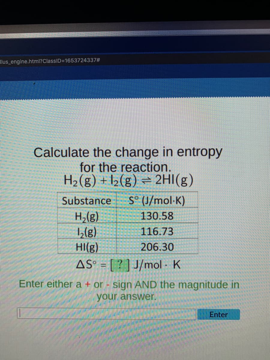 llus_engine.html?ClassID=1653724337#
Calculate the change in entropy
for the reaction.
H2(g) + l2(g) = 2HI(g)
Substance
S° (J/mol·K)
H,(g)
1,(8)
HI(g)
130.58
116.73
206.30
AS° = [ ? ] J/mol - K
Enter either a + or - sign AND the magnitude in
your answer.
Enter
