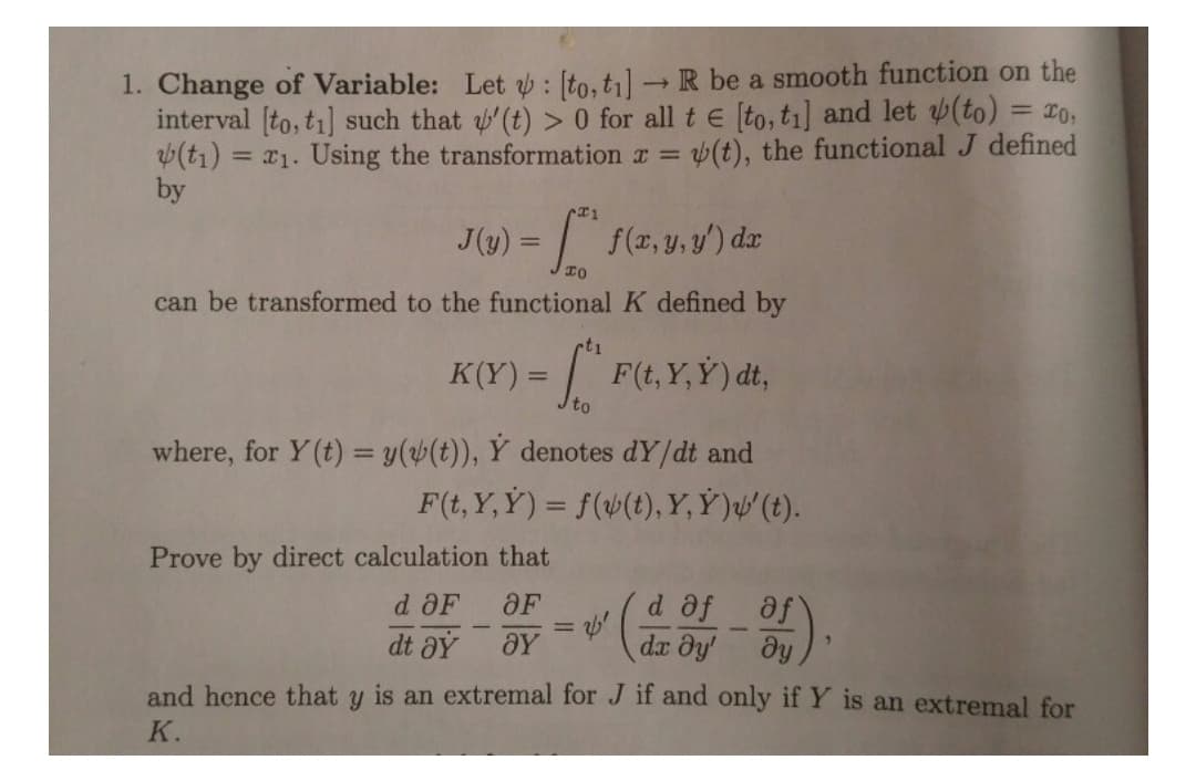 1. Change of Variable: Let : [to,ti] – R be a smooth function on the
interval [to, ti] such that '(t) > 0 for all t e [to,ti] and let (to) = 20,
(t1) = x1. Using the transformation r =
by
v(t), the functional J defined
J(y) = | f(x, y,y') dr
%3D
can be transformed to the functional K defined by
t1
K(Y) = | F(t, Y,Y) dt,
to
where, for Y(t) = y(4(t)), Y denotes dY/dt and
F(t, Y, Ý) = f(4(t), Y, Ỷ )µ' (t).
Prove by direct calculation that
OF
d af
dr dy'
d OF
%3D
dt aÝ
and hence that
is an extremal for J if and only if Y is an extremal for
K.
