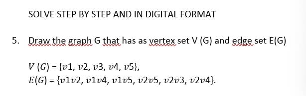 SOLVE STEP BY STEP AND IN DIGITAL FORMAT
5. Draw the graph G that has as vertex set V (G) and edge set E(G)
V (G) = (v1, v2, v3, v4, v5},
E(G) = {v1v2, v1v4, v1v5, v2v5, v2v3, v2v4}.