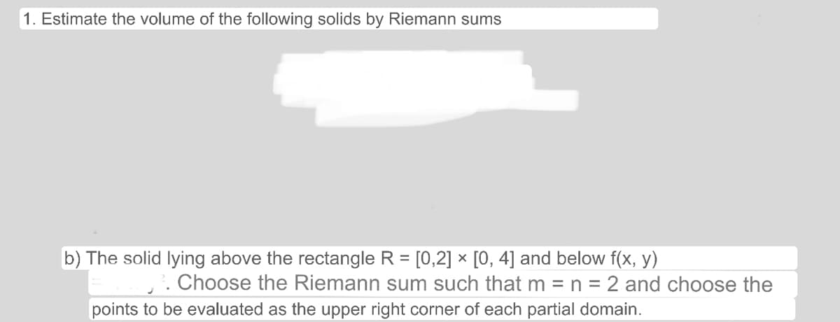 1. Estimate the volume of the following solids by Riemann sums
b) The solid lying above the rectangle R = [0,2] × [0, 4] and below f(x, y)
12. Choose the Riemann sum such that m = n = 2 and choose the
points to be evaluated as the upper right corner of each partial domain.