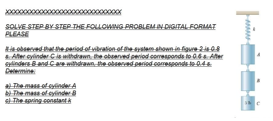 XXXXXXX
XXXXXX XXXXXXX
SOLVE STEP BY STEP THE FOLLOWING PROBLEM IN DIGITAL FORMAT
PLEASE
It is observed that the period of vibration of the system shown in figure 2 is 0.8
s. After cylinder C is withdrawn, the observed period corresponds to 0.6 s. After
cylinders B and C are withdrawn, the observed period corresponds to 0.4 s.
Determine:
a) The mass of cylinder A
b) The mass of cylinder B
c) The spring constant k
parad
A
B
3 lb C