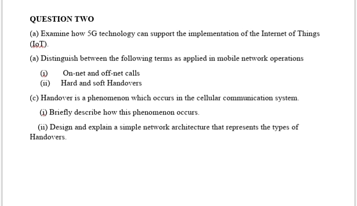 QUESTION TWo
(a) Examine how SG technology can support the implementation of the Internet of Things
(IOT).
(a) Distinguish between the following terms as applied in mobile network operations
(i)
(ii) Hard and soft Handovers
On-net and off-net calls
(c) Handover is a phenomenon which occurs in the cellular communication system.
(i) Briefly describe how this phenomenon occurs.
(ii) Design and explain a simple network architecture that represents the types of
Handovers.
