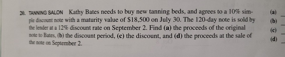 20. TANNING SALON Kathy Bates needs to buy new tanning beds, and agrees to a 10% sim-
ple discount note with a maturity value of $18,500 on July 30. The 120-day note is sold by
the lender at a 12% discount rate on September 2. Find (a) the proceeds of the original
note to Bates, (b) the discount period, (c) the discount, and (d) the proceeds at the sale of
the note on September 2.
(a)
(b)
(c)
(d)
