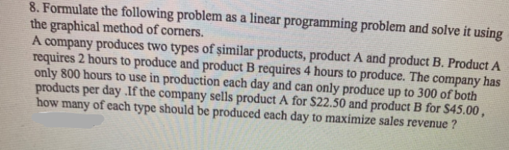 8. Formulate the following problem as a linear programming problem and solve it using
the graphical method of corners.
A company produces two types of șimilar products, product A and product B. Product A
requires 2 hours to produce and product B requires 4 hours to produce. The company has
only 800 hours to use in production each day and can only produce up to 300 of both
products per day .If the company sells product A for $22.50 and product B for S45.00 ,
how many of each type should be produced each day to maximize sales revenue ?
