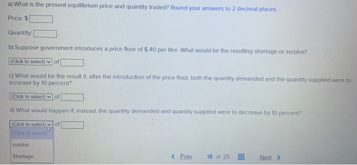 a) What is the present equilibrlum price and quantity traded? Round your answers to 2 decimal places.
Price: $
Quantity:
b) Suppose government introduces a price floor of $.40 per litre. What would be the resulting shortage or surplus?
(Click to select) of
c) What would be the result if, after the introduction of the price floor, both the quantity demanded and the quantity supplied were to
increase by 10 percent?
(Click to select) of
d) What would happen if, Instead, the quantity demanded and quantity suppled were to decrease by 10 percent?
(Click to select) of
(Click to select)
surplus
Shortage
< Prev
16 of 25
Next >
...
