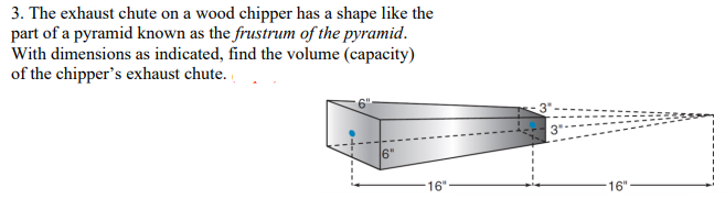 3. The exhaust chute on a wood chipper has a shape like the
part of a pyramid known as the frustrum of the pyramid.
With dimensions as indicated, find the volume (capacity)
of the chipper's exhaust chute.
6"
16"
16"
