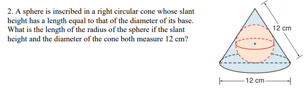 2. A sphere is inscribed in a right cireular cone whose slant
height has a length equal to that of the diameter of its base.
What is the length of the radius of the sphere if the slant
height and the diameter of the cone both measure 12 cm?
12 cm
-12 cm
