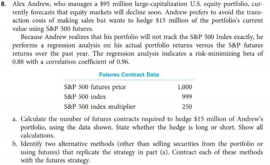 8. Alex Andrew, who manages a $95 million large-capitalization U.S. equity portfolio, cur-
rently forecasts that equity markets will decline soon. Andrew prefers to avoid the trans-
action costs of making sales but wants to hedge $15 million of the portfolio's current
value using S&P 500 futures.
Because Andrew realizes that his portfolio will not track the S&P 500 Index exactly, he
performs a regression analysis on his actual portfolio returns versus the S&P futures
returns over the past year. The regression analysis indicates a risk-minimizing beta of
0.88 with a correlation coefficient of 0.96.
Futures Contract Data
S&P 500 futures price
1,000
S&P 500 index
999
S&P 500 index multiplier
250
a. Calculate the number of futures contracts required to hedge $15 million of Andrew's
portfolio, using the data shown. State whether the hedge is long or short. Show all
calculations.
b. Identify two alternative methods (other than selling securities from the portfolio or
using futures) that replicate the strategy in part (a). Contract each of these methods
with the futures strategy.
